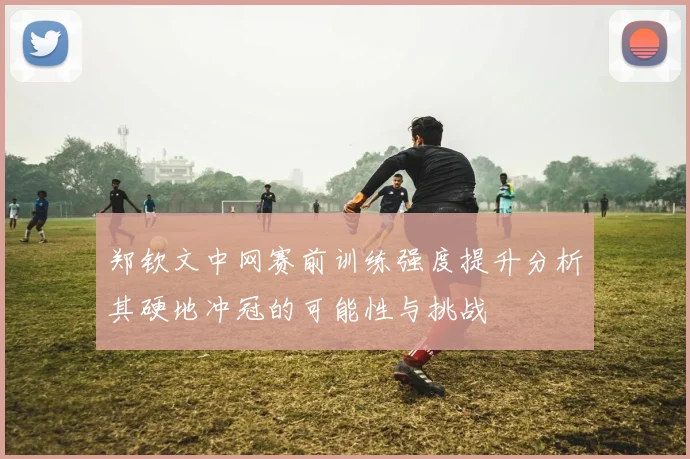 郑钦文中网赛前训练强度提升分析其硬地冲冠的可能性与挑战