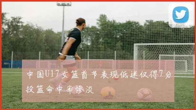 中国U17女篮首节表现低迷仅得7分投篮命中率惨淡