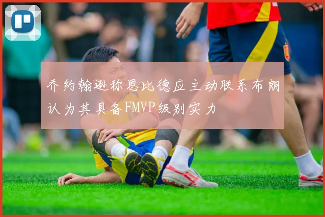 乔约翰逊称恩比德应主动联系布朗认为其具备FMVP级别实力